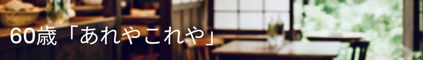 60歳　あれやこれや